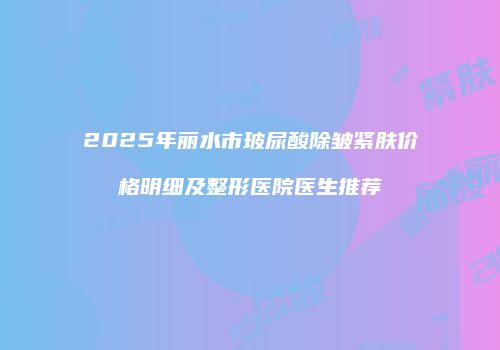 2025年丽水市玻尿酸除皱紧肤价格明细及整形医院医生推荐