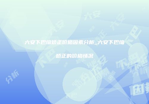六安下巴缩矫正价格因素分析_六安下巴缩矫正的价格情况