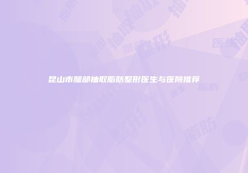 昆山市腿部抽取脂肪整形医生与医院推荐