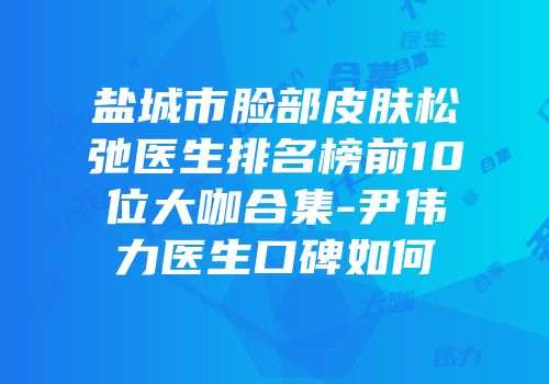 盐城市脸部皮肤松弛医生排名榜前10位大咖合集-尹伟力医生口碑如何