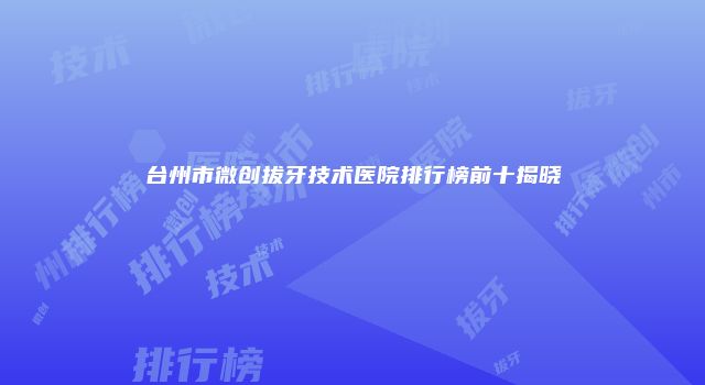 台州市微创拔牙技术医院排行榜前十揭晓