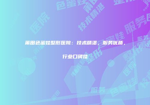 莆田色蜜娃整形医院：技术精湛，服务优质，行业口碑佳