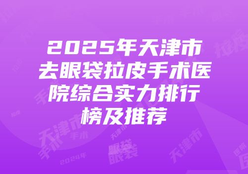 2025年天津市去眼袋拉皮手术医院综合实力排行榜及推荐