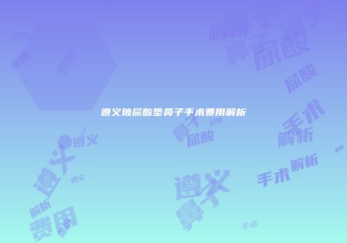 遵义玻尿酸垫鼻子手术费用解析
