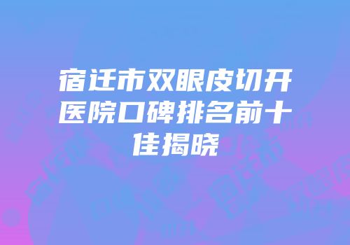 宿迁市双眼皮切开医院口碑排名前十佳揭晓