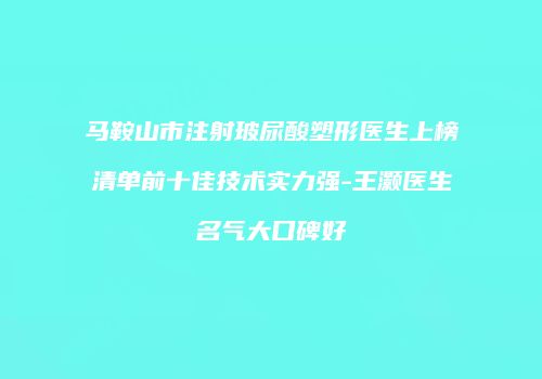 马鞍山市注射玻尿酸塑形医生上榜清单前十佳技术实力强-王灏医生名气大口碑好