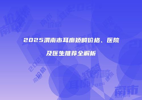 2025渭南市耳廓矫畸价格、医院及医生推荐全解析