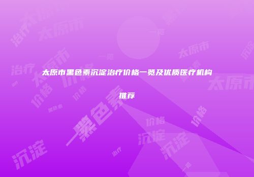 太原市黑色素沉淀治疗价格一览及优质医疗机构推荐