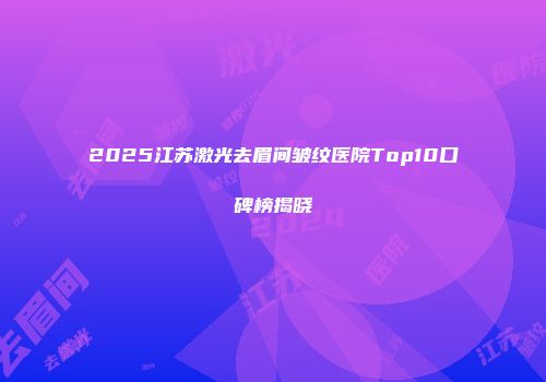 2025江苏激光去眉间皱纹医院Top10口碑榜揭晓