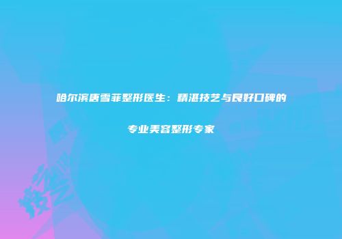 哈尔滨唐雪菲整形医生：精湛技艺与良好口碑的专业美容整形专家