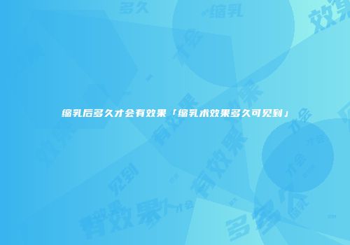 缩乳后多久才会有效果「缩乳术效果多久可见到」