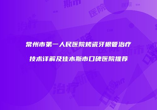 常州市第一人民医院烤瓷牙根管治疗技术详解及佳木斯市口碑医院推荐