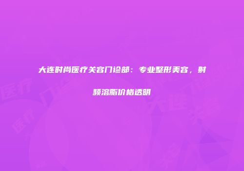 大连时尚医疗关容门诊部：专业整形美容，射频溶脂价格透明