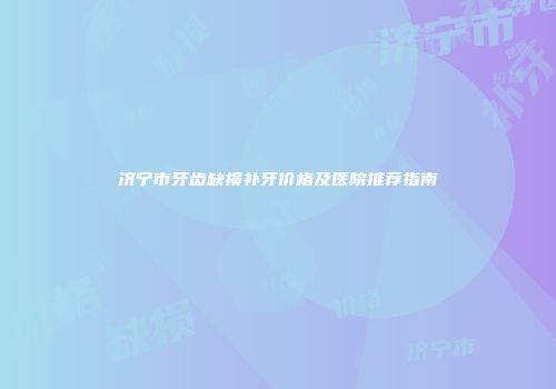 济宁市牙齿缺损补牙价格及医院推荐指南