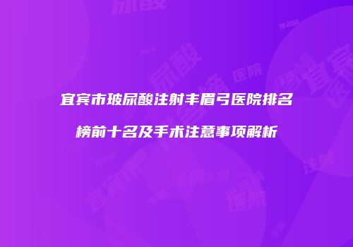 宜宾市玻尿酸注射丰眉弓医院排名榜前十名及手术注意事项解析