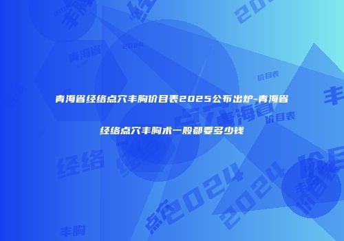 青海省经络点穴丰胸价目表2025公布出炉-青海省经络点穴丰胸术一般都要多少钱