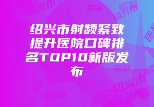 绍兴市射频紧致提升医院口碑排名TOP10新版发布