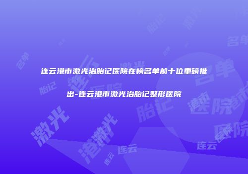 连云港市激光治胎记医院在榜名单前十位重磅推出-连云港市激光治胎记整形医院