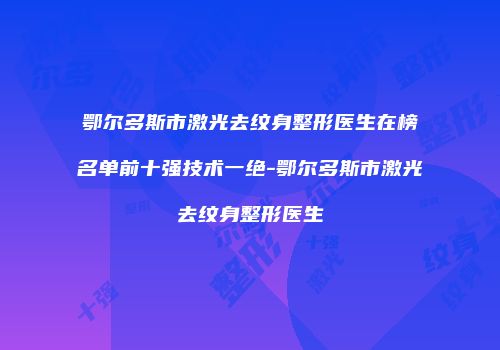 鄂尔多斯市激光去纹身整形医生在榜名单前十强技术一绝-鄂尔多斯市激光去纹身整形医生