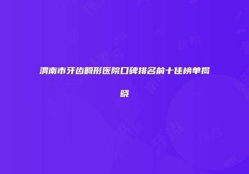 渭南市牙齿畸形医院口碑排名前十佳榜单揭晓