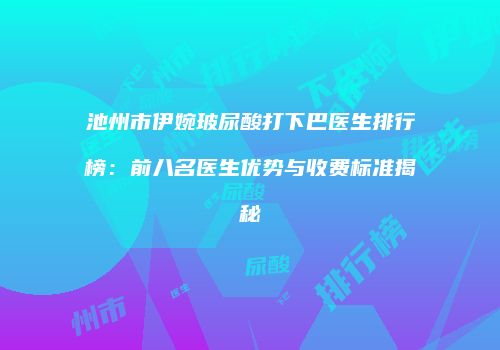 池州市伊婉玻尿酸打下巴医生排行榜：前八名医生优势与收费标准揭秘