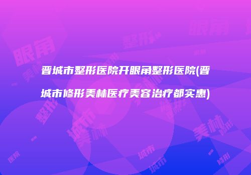 晋城市整形医院开眼角整形医院(晋城市修形美林医疗美容治疗都实惠)