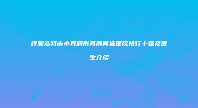 呼和浩特市小耳畸形耳廓再造医院排行十强及医生介绍