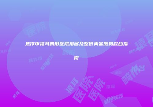 焦作市猿耳畸形医院排名及整形美容服务综合指南