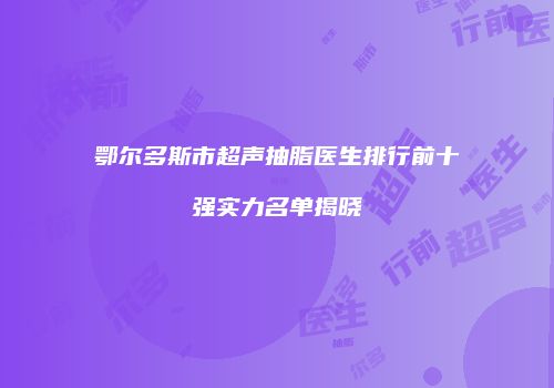 鄂尔多斯市超声抽脂医生排行前十强实力名单揭晓