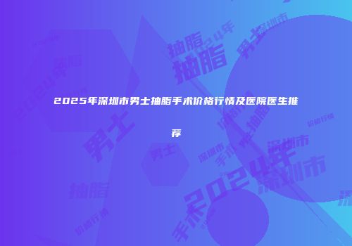 2025年深圳市男士抽脂手术价格行情及医院医生推荐