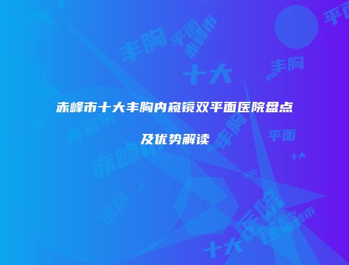 赤峰市十大丰胸内窥镜双平面医院盘点及优势解读