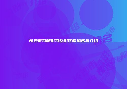 长沙市耳畸形耳整形医院排名与介绍