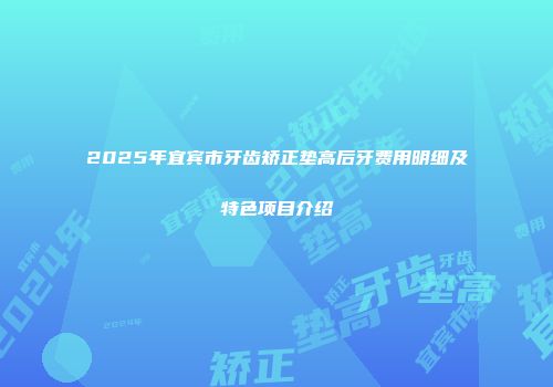 2025年宜宾市牙齿矫正垫高后牙费用明细及特色项目介绍