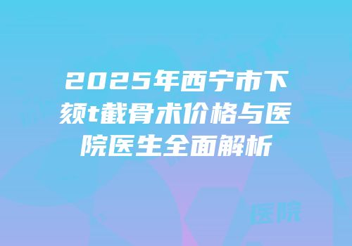 2025年西宁市下颏t截骨术价格与医院医生全面解析
