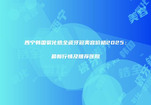 西宁韩国氧化锆全瓷牙冠美容价格2025：最新行情及推荐医院