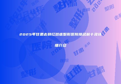 2025年甘肃去鲜红斑痣整形医院排名前十及详细介绍
