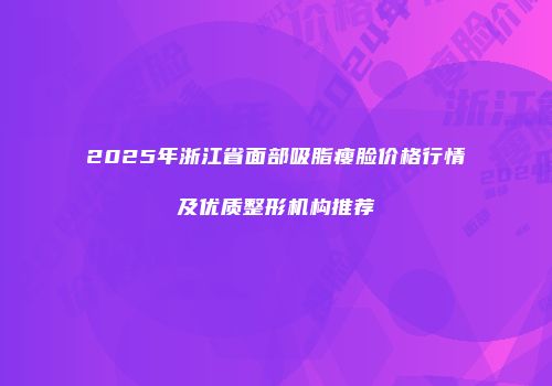 2025年浙江省面部吸脂瘦脸价格行情及优质整形机构推荐