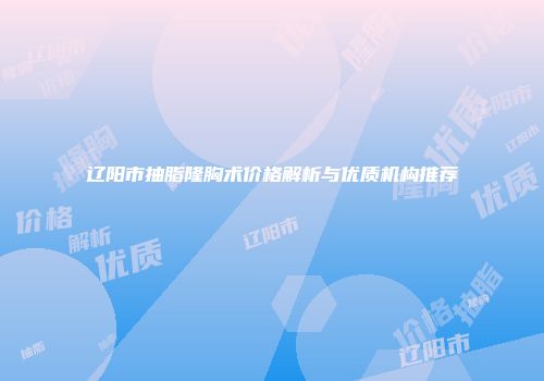辽阳市抽脂隆胸术价格解析与优质机构推荐