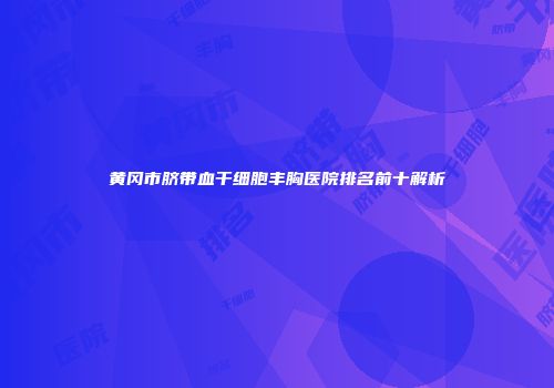 黄冈市脐带血干细胞丰胸医院排名前十解析