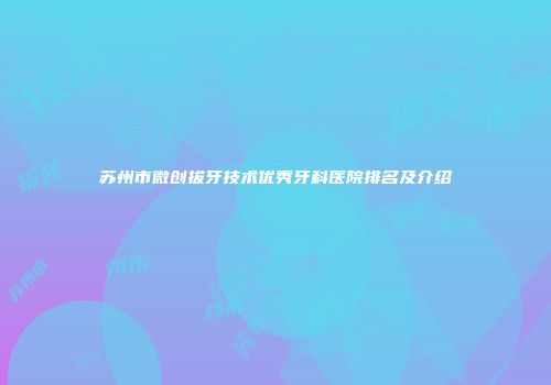 苏州市微创拔牙技术优秀牙科医院排名及介绍