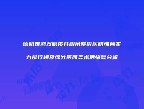 德阳市割双眼皮开眼角整形医院综合实力排行榜及绵竹医而美术后恢复分析