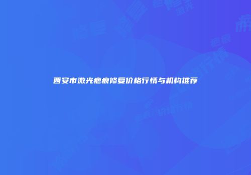 西安市激光疤痕修复价格行情与机构推荐