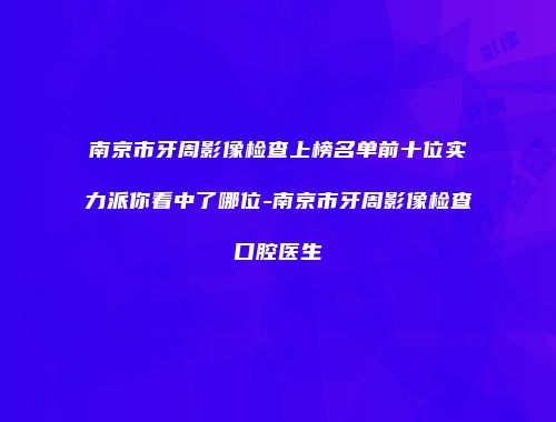 南京市牙周影像检查上榜名单前十位实力派你看中了哪位-南京市牙周影像检查口腔医生