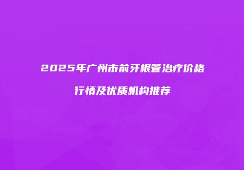 2025年广州市前牙根管治疗价格行情及优质机构推荐