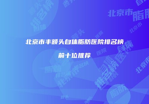 北京市丰额头自体脂肪医院排名榜前十位推荐