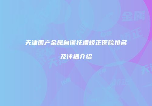 天津国产金属自锁托槽矫正医院排名及详细介绍