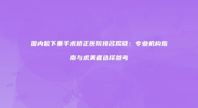 国内睑下垂手术矫正医院排名揭晓：专业机构指南与求美者选择参考