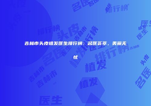 吉林市头皮植发医生排行榜：名医荟萃，美丽无忧