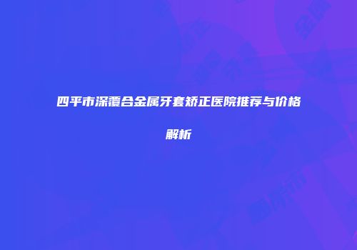 四平市深覆合金属牙套矫正医院推荐与价格解析