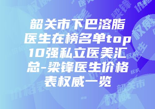 韶关市下巴溶脂医生在榜名单top10强私立医美汇总-梁锋医生价格表权威一览